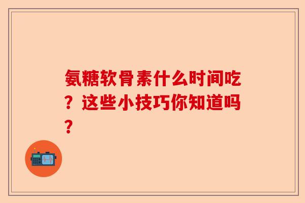 氨糖软骨素什么时间吃？这些小技巧你知道吗？-第1张图片-关节保镖