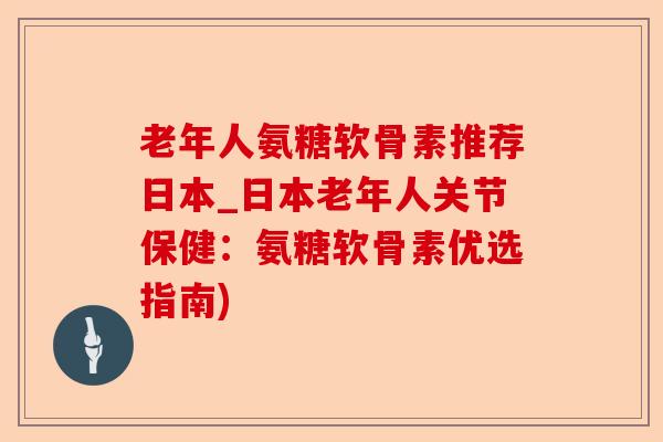 老年人氨糖软骨素推荐日本_日本老年人关节保健：氨糖软骨素优选指南)-第1张图片-关节保镖
