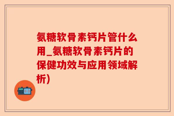 氨糖软骨素钙片管什么用_氨糖软骨素钙片的保健功效与应用领域解析)-第1张图片-关节保镖