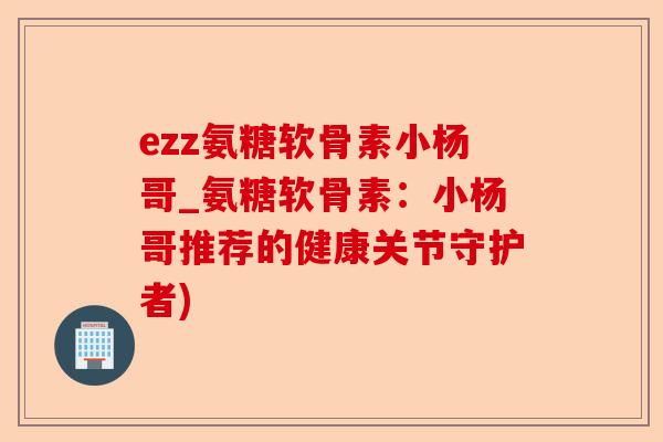 ezz氨糖软骨素小杨哥_氨糖软骨素：小杨哥推荐的健康关节守护者)-第1张图片-关节保镖