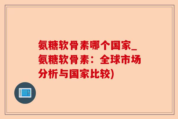 氨糖软骨素哪个国家_氨糖软骨素：全球市场分析与国家比较)-第1张图片-关节保镖