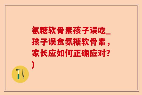 氨糖软骨素孩子误吃_孩子误食氨糖软骨素，家长应如何正确应对？)-第1张图片-关节保镖