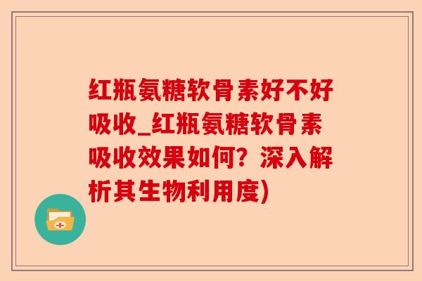 红瓶氨糖软骨素好不好吸收_红瓶氨糖软骨素吸收效果如何？深入解析其生物利用度)-第1张图片-关节保镖
