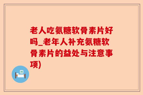 老人吃氨糖软骨素片好吗_老年人补充氨糖软骨素片的益处与注意事项)-第1张图片-关节保镖