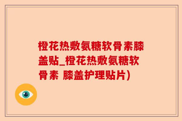 橙花热敷氨糖软骨素膝盖贴_橙花热敷氨糖软骨素 膝盖护理贴片)-第1张图片-关节保镖