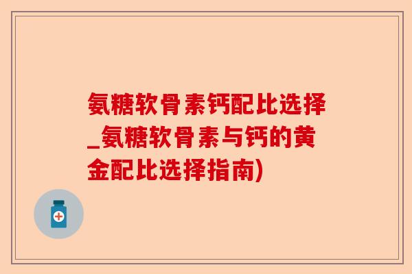 氨糖软骨素钙配比选择_氨糖软骨素与钙的黄金配比选择指南)-第1张图片-关节保镖