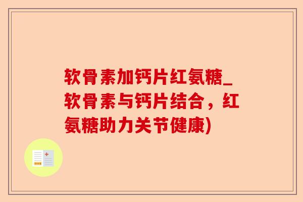软骨素加钙片红氨糖_软骨素与钙片结合，红氨糖助力关节健康)-第1张图片-关节保镖