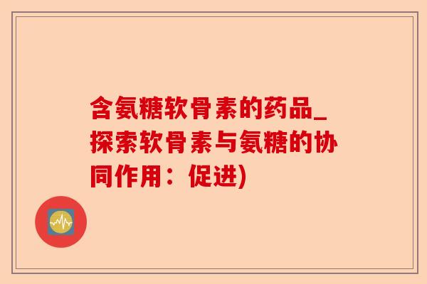 含氨糖软骨素的药品_探索软骨素与氨糖的协同作用：促进)-第1张图片-关节保镖