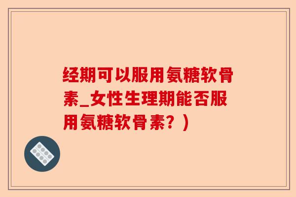 经期可以服用氨糖软骨素_女性生理期能否服用氨糖软骨素？)-第1张图片-关节保镖