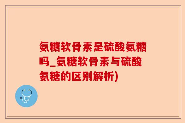 氨糖软骨素是硫酸氨糖吗_氨糖软骨素与硫酸氨糖的区别解析)-第1张图片-关节保镖