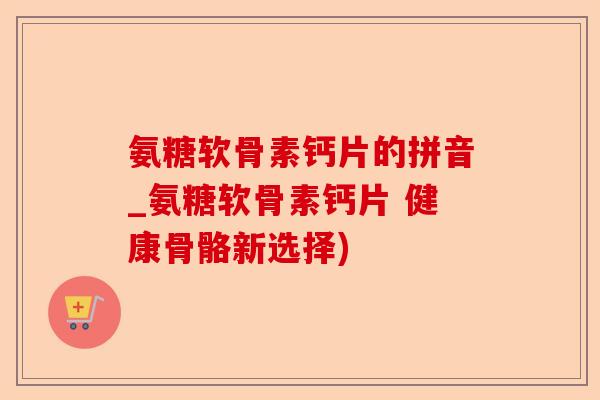 氨糖软骨素钙片的拼音_氨糖软骨素钙片 健康骨骼新选择)-第1张图片-关节保镖