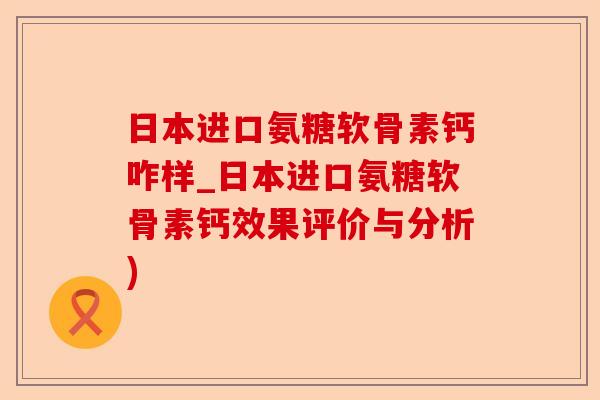 日本进口氨糖软骨素钙咋样_日本进口氨糖软骨素钙效果评价与分析)-第1张图片-关节保镖