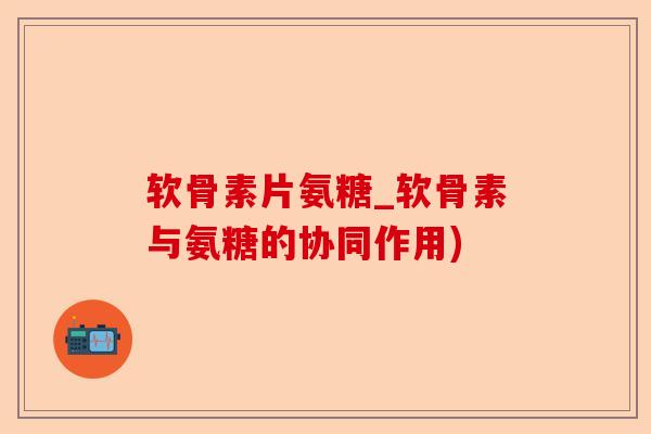 软骨素片氨糖_软骨素与氨糖的协同作用)-第1张图片-关节保镖