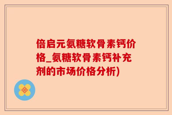 倍启元氨糖软骨素钙价格_氨糖软骨素钙补充剂的市场价格分析)-第1张图片-关节保镖