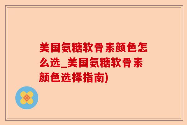 美国氨糖软骨素颜色怎么选_美国氨糖软骨素颜色选择指南)-第1张图片-关节保镖