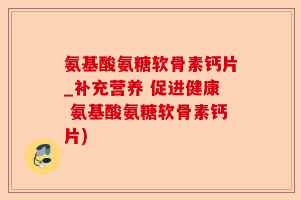 氨基酸氨糖软骨素钙片_补充营养 促进健康 氨基酸氨糖软骨素钙片)-第1张图片-关节保镖