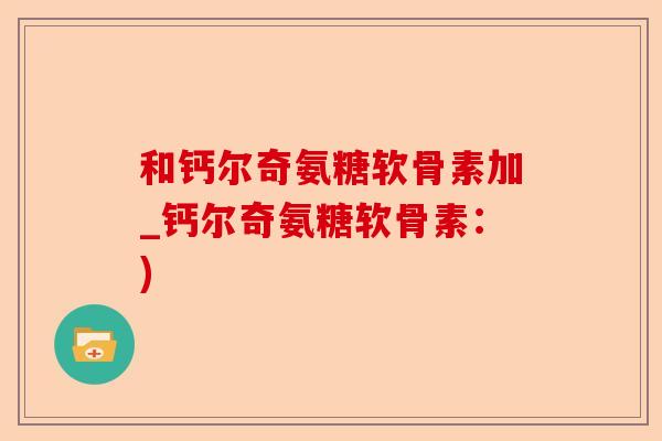 和钙尔奇氨糖软骨素加_钙尔奇氨糖软骨素：)-第1张图片-关节保镖
