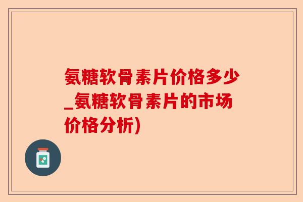 氨糖软骨素片价格多少_氨糖软骨素片的市场价格分析)-第1张图片-关节保镖