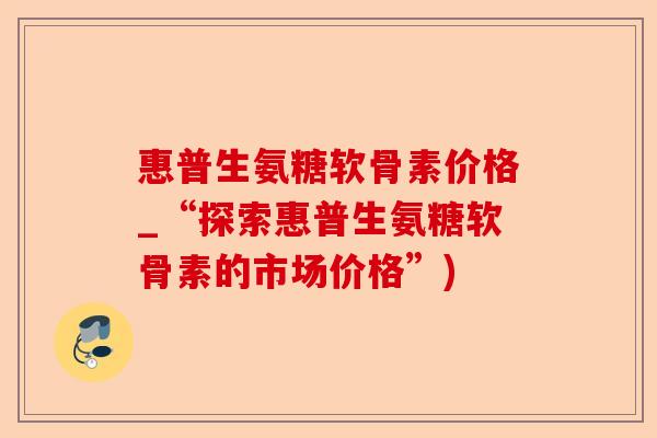 惠普生氨糖软骨素价格_“探索惠普生氨糖软骨素的市场价格”)