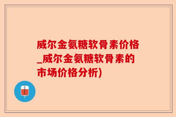 威尔金氨糖软骨素价格_威尔金氨糖软骨素的市场价格分析)-第1张图片-关节保镖
