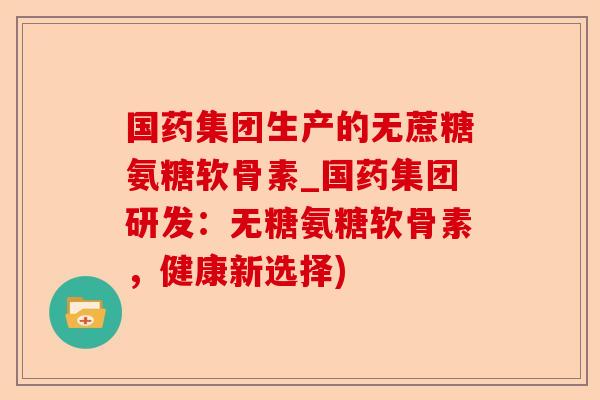 国药集团生产的无蔗糖氨糖软骨素_国药集团研发：无糖氨糖软骨素，健康新选择)-第1张图片-关节保镖