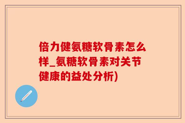 倍力健氨糖软骨素怎么样_氨糖软骨素对关节健康的益处分析)-第1张图片-关节保镖
