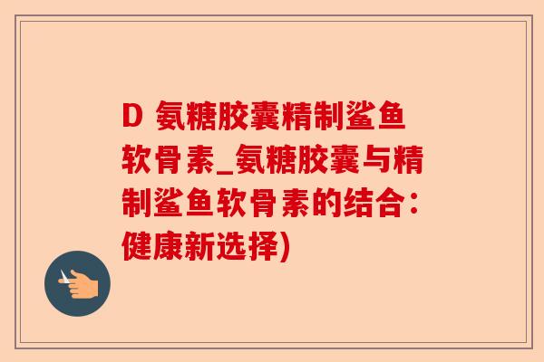 D 氨糖胶囊精制鲨鱼软骨素_氨糖胶囊与精制鲨鱼软骨素的结合：健康新选择)-第1张图片-关节保镖