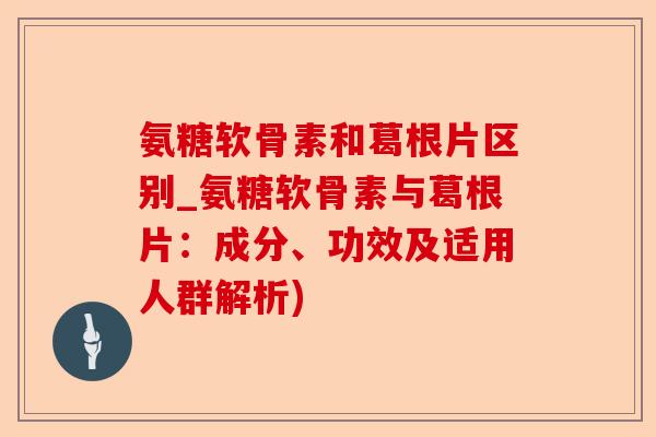 氨糖软骨素和葛根片区别_氨糖软骨素与葛根片：成分、功效及适用人群解析)-第1张图片-关节保镖