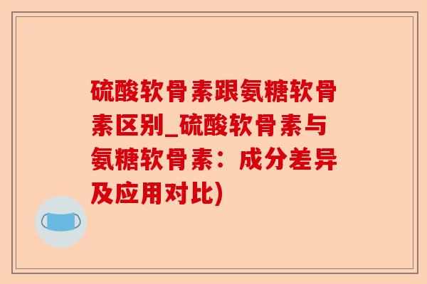 硫酸软骨素跟氨糖软骨素区别_硫酸软骨素与氨糖软骨素：成分差异及应用对比)-第1张图片-关节保镖