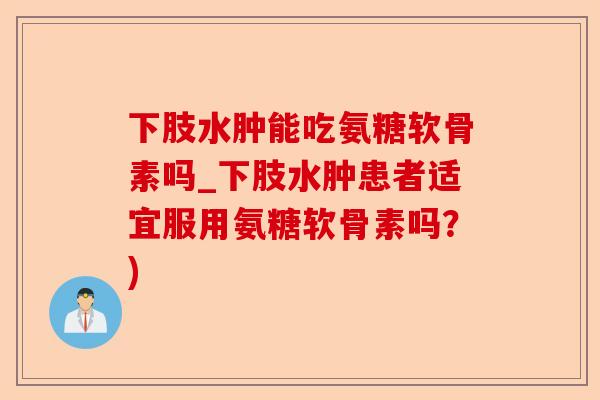下肢水肿能吃氨糖软骨素吗_下肢水肿患者适宜服用氨糖软骨素吗？)-第1张图片-关节保镖