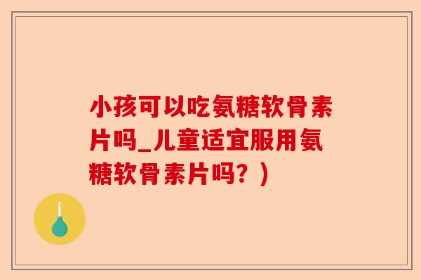 小孩可以吃氨糖软骨素片吗_儿童适宜服用氨糖软骨素片吗？)-第1张图片-关节保镖