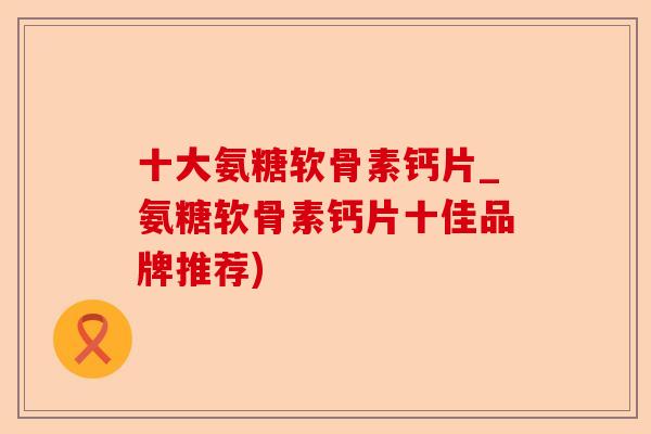 十大氨糖软骨素钙片_氨糖软骨素钙片十佳品牌推荐)-第1张图片-关节保镖