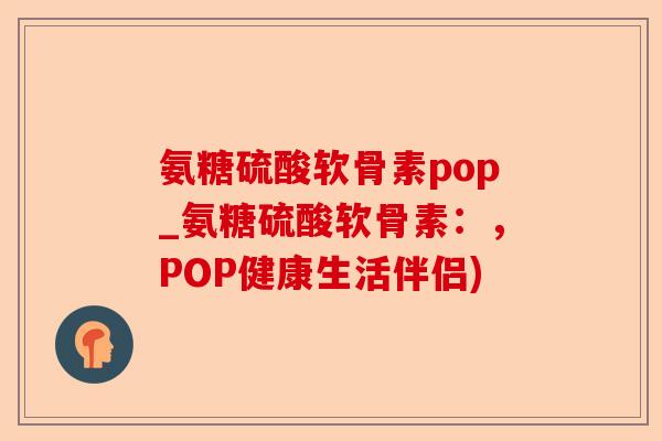 氨糖硫酸软骨素pop_氨糖硫酸软骨素：，POP健康生活伴侣)-第1张图片-关节保镖