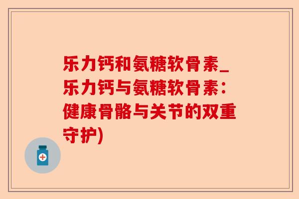 乐力钙和氨糖软骨素_乐力钙与氨糖软骨素：健康骨骼与关节的双重守护)-第1张图片-关节保镖