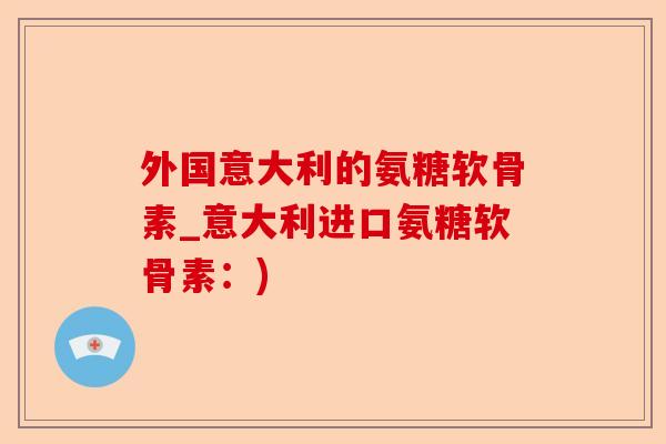 外国意大利的氨糖软骨素_意大利进口氨糖软骨素：)-第1张图片-关节保镖