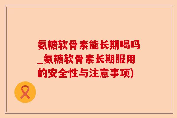 氨糖软骨素能长期喝吗_氨糖软骨素长期服用的安全性与注意事项)-第1张图片-关节保镖