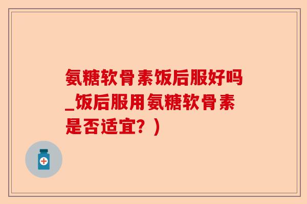 氨糖软骨素饭后服好吗_饭后服用氨糖软骨素是否适宜？)-第1张图片-关节保镖