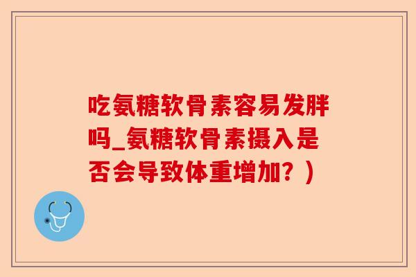 吃氨糖软骨素容易发胖吗_氨糖软骨素摄入是否会导致体重增加？)-第1张图片-关节保镖