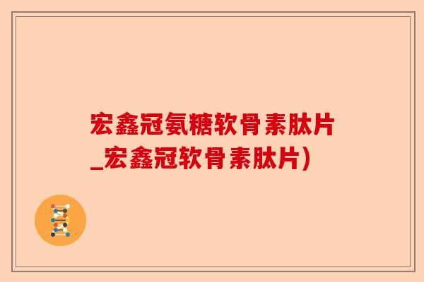 宏鑫冠氨糖软骨素肽片_宏鑫冠软骨素肽片)-第1张图片-关节保镖