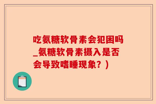 吃氨糖软骨素会犯困吗_氨糖软骨素摄入是否会导致嗜睡现象？)-第1张图片-关节保镖