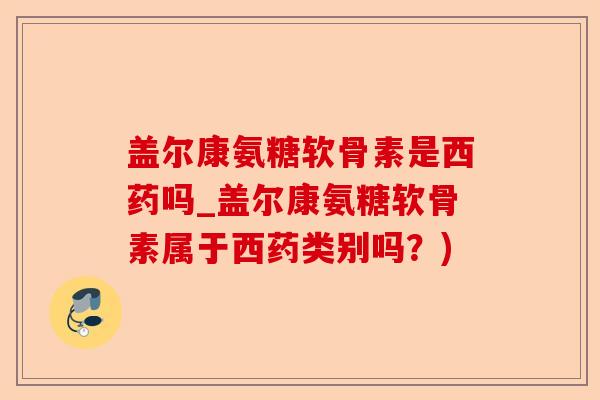 盖尔康氨糖软骨素是西药吗_盖尔康氨糖软骨素属于西药类别吗？)-第1张图片-关节保镖