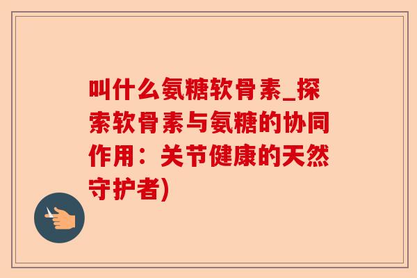 叫什么氨糖软骨素_探索软骨素与氨糖的协同作用：关节健康的天然守护者)
