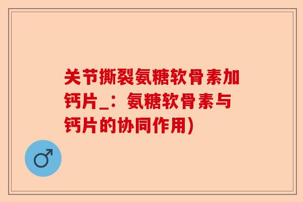 关节撕裂氨糖软骨素加钙片_：氨糖软骨素与钙片的协同作用)-第1张图片-关节保镖