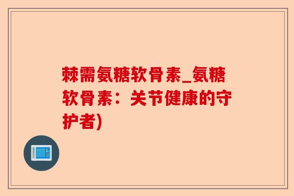 棘需氨糖软骨素_氨糖软骨素：关节健康的守护者)-第1张图片-关节保镖