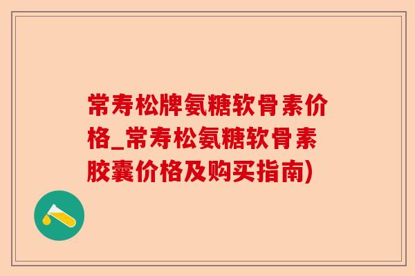 常寿松牌氨糖软骨素价格_常寿松氨糖软骨素胶囊价格及购买指南)-第1张图片-关节保镖