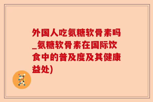 外国人吃氨糖软骨素吗_氨糖软骨素在国际饮食中的普及度及其健康益处)-第1张图片-关节保镖