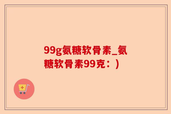 99g氨糖软骨素_氨糖软骨素99克：)-第1张图片-关节保镖