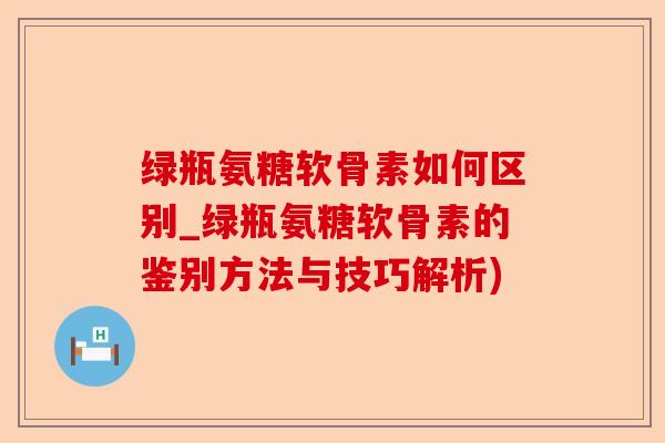 绿瓶氨糖软骨素如何区别_绿瓶氨糖软骨素的鉴别方法与技巧解析)-第1张图片-关节保镖