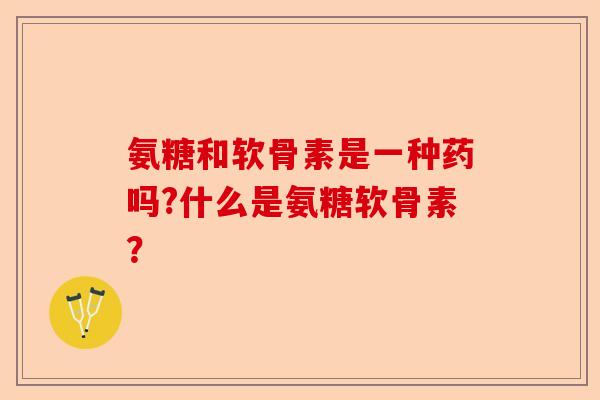 氨糖和软骨素是一种药吗?什么是氨糖软骨素？-第1张图片-关节保镖