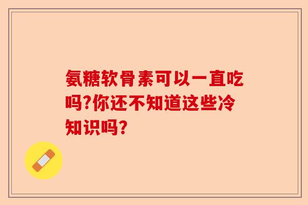 氨糖软骨素可以一直吃吗?你还不知道这些冷知识吗？-第1张图片-关节保镖